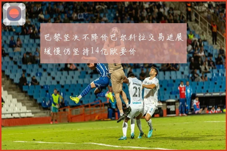 巴黎坚决不降价巴尔科拉交易进展缓慢仍坚持14亿欧要价