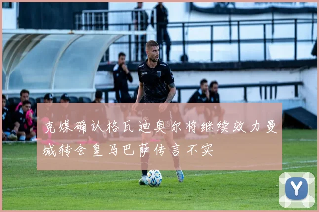 克媒确认格瓦迪奥尔将继续效力曼城转会皇马巴萨传言不实