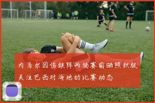 内马尔因伤缺阵两场赛前晒照积极关注巴西对海地的比赛动态