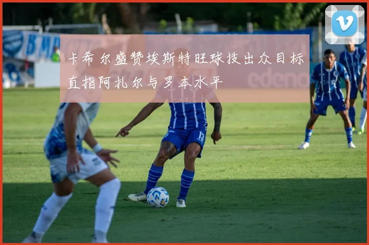 卡希尔盛赞埃斯特旺球技出众目标直指阿扎尔与罗本水平