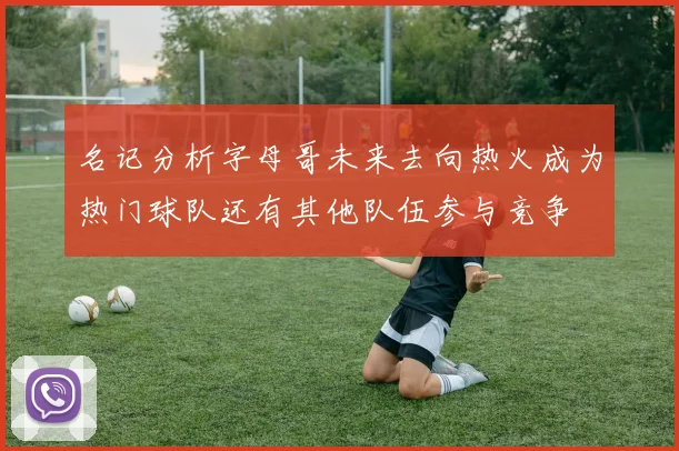 名记分析字母哥未来去向热火成为热门球队还有其他队伍参与竞争