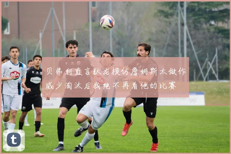 贝弗利直言狄龙模仿詹姆斯太做作威少淘汰后我绝不再看他的比赛