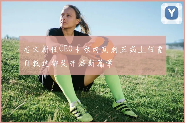 尤文新任CEO卡尔内瓦利正式上任首日抵达都灵开启新篇章