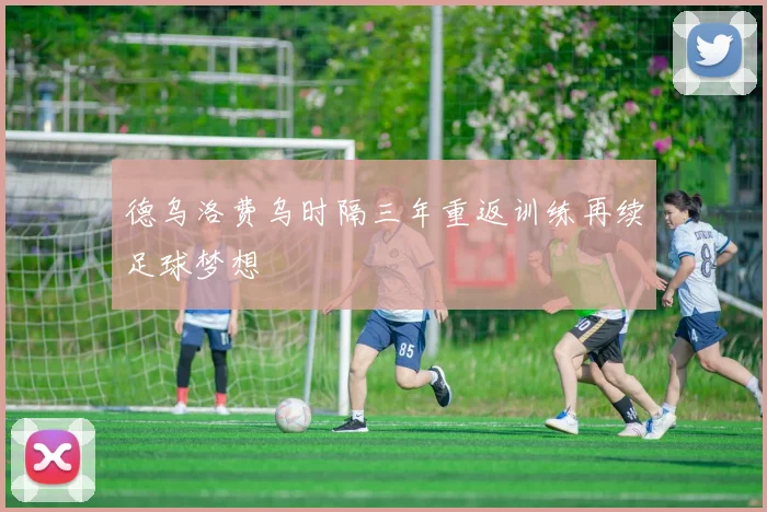 德乌洛费乌时隔三年重返训练再续足球梦想