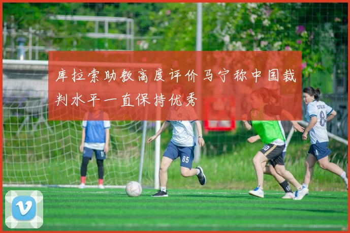 库拉索助教高度评价马宁称中国裁判水平一直保持优秀