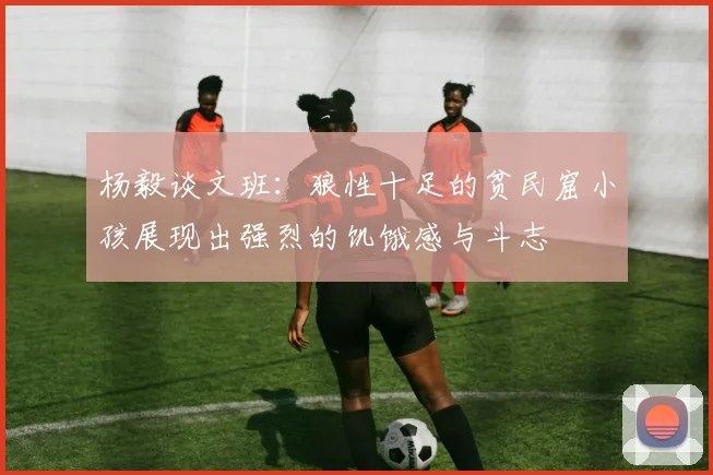杨毅谈文班：狼性十足的贫民窟小孩展现出强烈的饥饿感与斗志