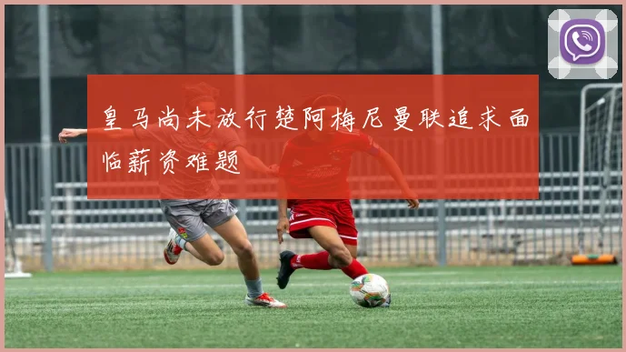 皇马尚未放行楚阿梅尼曼联追求面临薪资难题