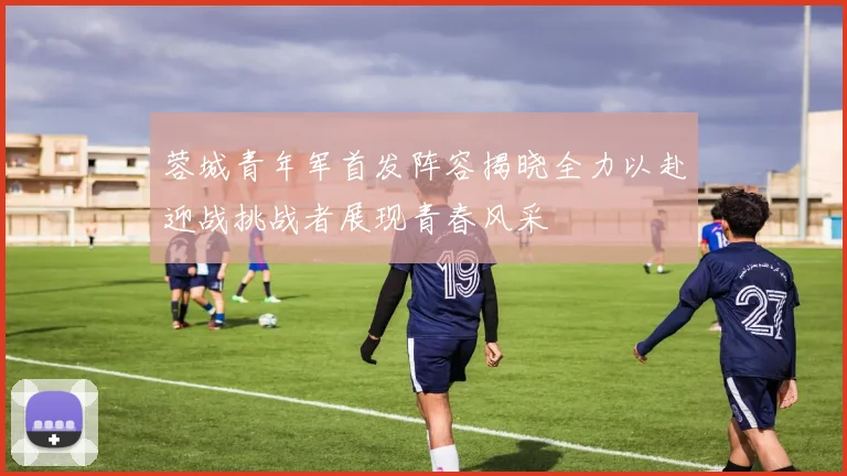 蓉城青年军首发阵容揭晓全力以赴迎战挑战者展现青春风采